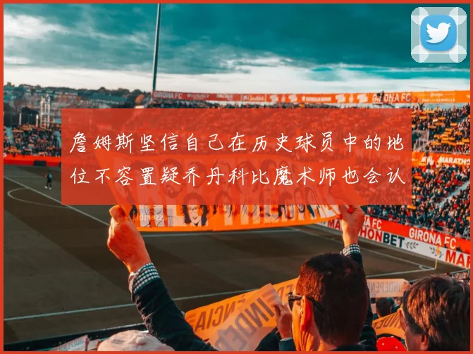 詹姆斯坚信自己在历史球员中的地位不容置疑乔丹科比魔术师也会认同