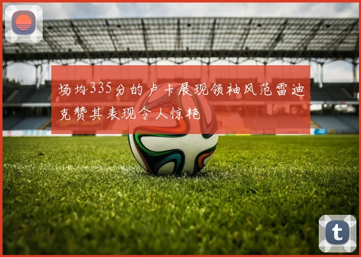 场均335分的卢卡展现领袖风范雷迪克赞其表现令人惊艳