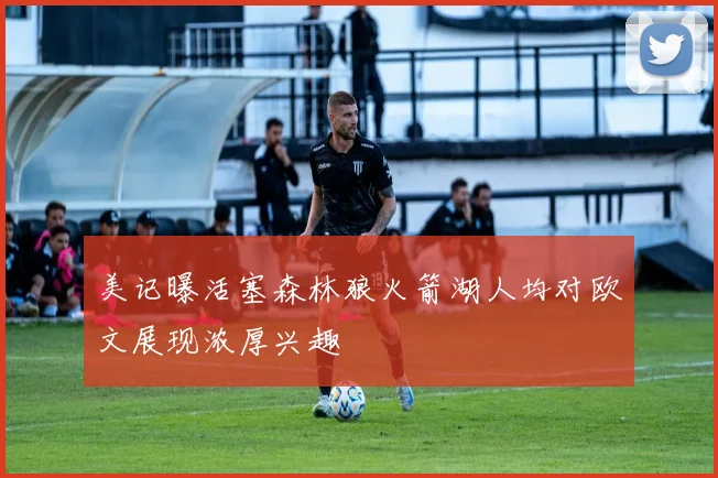 美记曝活塞森林狼火箭湖人均对欧文展现浓厚兴趣