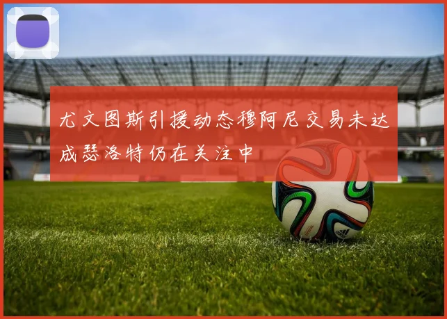 尤文图斯引援动态穆阿尼交易未达成瑟洛特仍在关注中