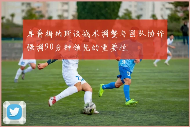 库普梅纳斯谈战术调整与团队协作强调90分钟领先的重要性