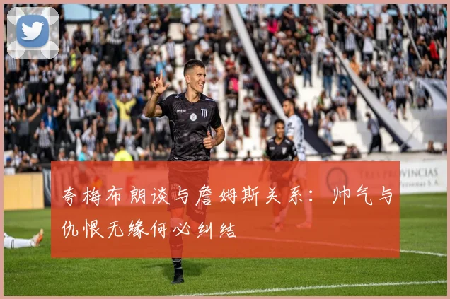 夸梅布朗谈与詹姆斯关系：帅气与仇恨无缘何必纠结