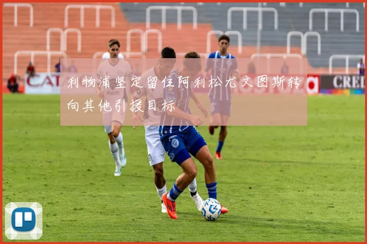 利物浦坚定留住阿利松尤文图斯转向其他引援目标